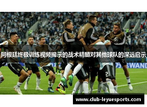 阿根廷终极训练视频揭示的战术精髓对其他球队的深远启示