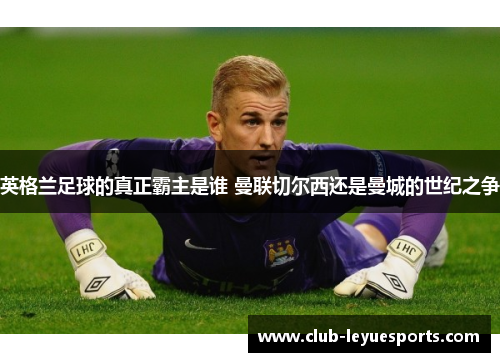 英格兰足球的真正霸主是谁 曼联切尔西还是曼城的世纪之争