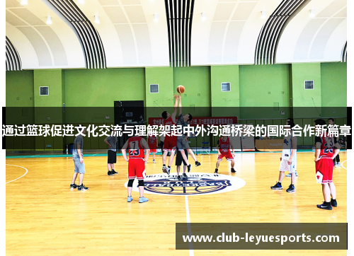 通过篮球促进文化交流与理解架起中外沟通桥梁的国际合作新篇章