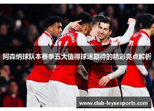 阿森纳球队本赛季五大值得球迷期待的精彩亮点解析