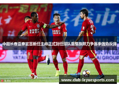 中超长春亚泰官宣新任主帅正式到任球队重整旗鼓力争赛季强势反弹