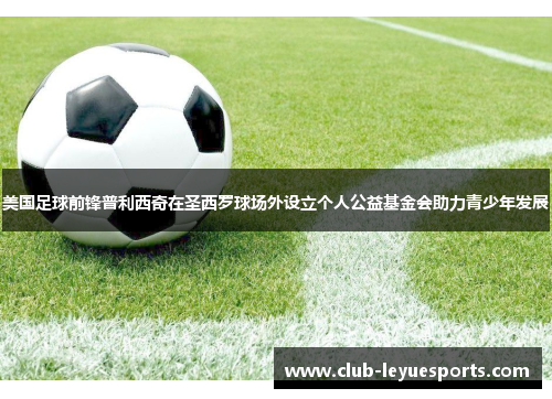 美国足球前锋普利西奇在圣西罗球场外设立个人公益基金会助力青少年发展